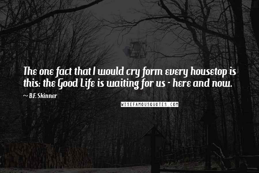 B.F. Skinner quotes: The one fact that I would cry form every housetop is this: the Good Life is waiting for us - here and now. B.F. Skinner quotes: The one fact that I would cry form every housetop is this: the Good Life is waiting for us - here and now.