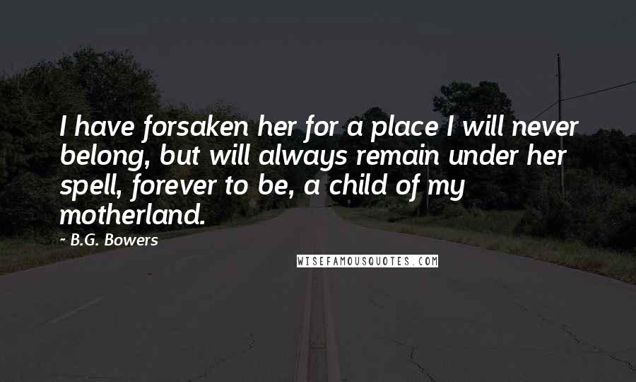 B.G. Bowers quotes: I have forsaken her for a place I will never belong, but will always remain under her spell, forever to be, a child of my motherland.