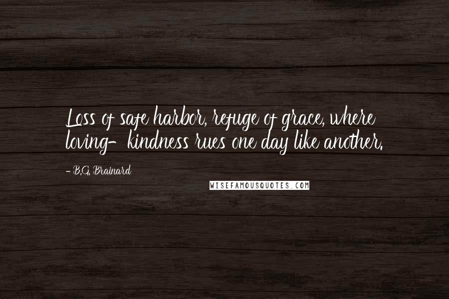 B.G. Brainard quotes: Loss of safe harbor, refuge of grace, where loving-kindness rues one day like another. B.G. Brainard quotes: Loss of safe harbor, refuge of grace, where loving-kindness rues one day like another.
