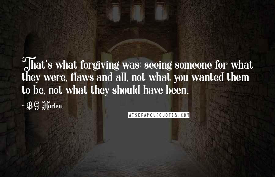 B.G. Harlen quotes: That's what forgiving was: seeing someone for what they were, flaws and all, not what you wanted them to be, not what they should have been.