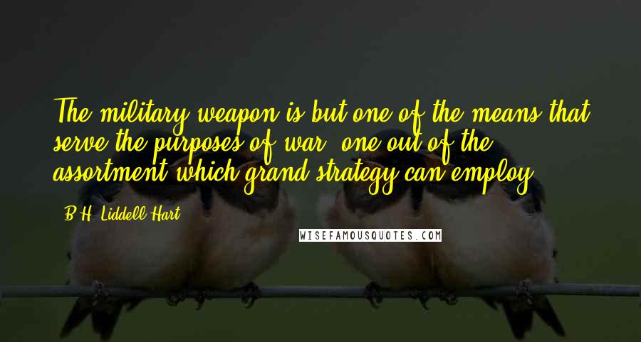 B.H. Liddell Hart quotes: The military weapon is but one of the means that serve the purposes of war: one out of the assortment which grand strategy can employ.