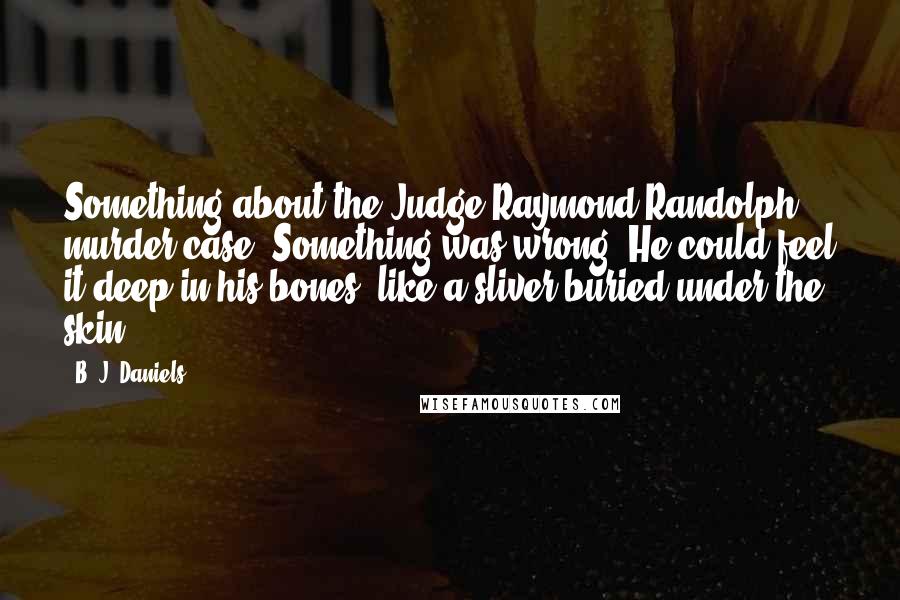 B. J. Daniels quotes: Something about the Judge Raymond Randolph murder case. Something was wrong. He could feel it deep in his bones, like a sliver buried under the skin.