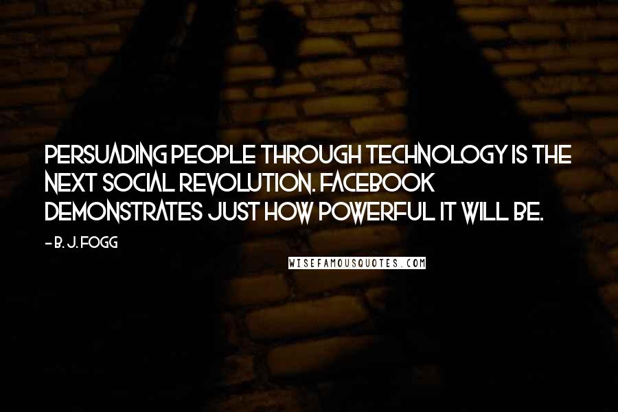 B. J. Fogg quotes: Persuading people through technology is the next social revolution. Facebook demonstrates just how powerful it will be.