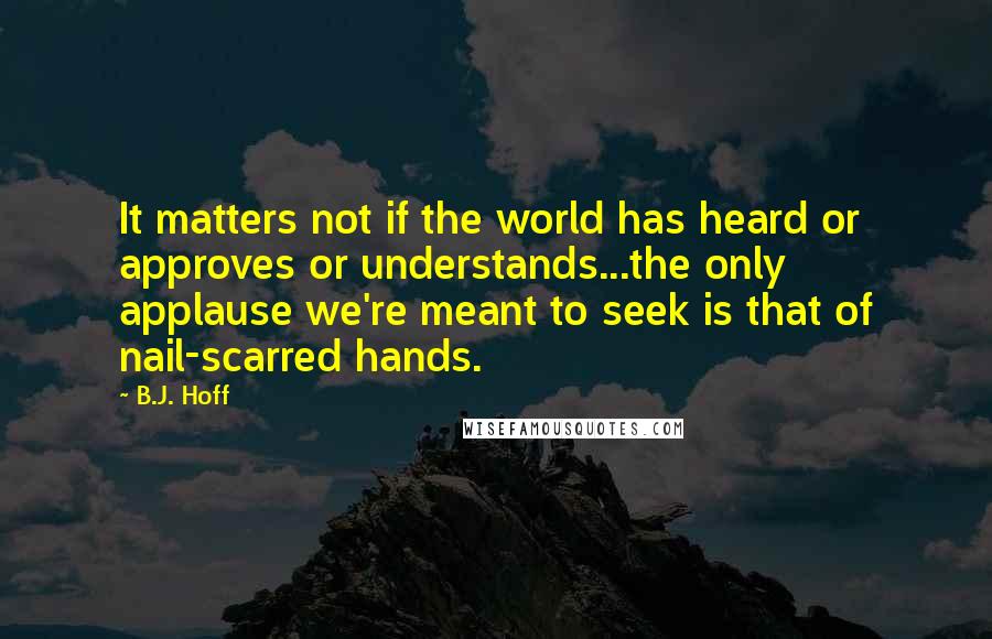 B.J. Hoff quotes: It matters not if the world has heard or approves or understands...the only applause we're meant to seek is that of nail-scarred hands.