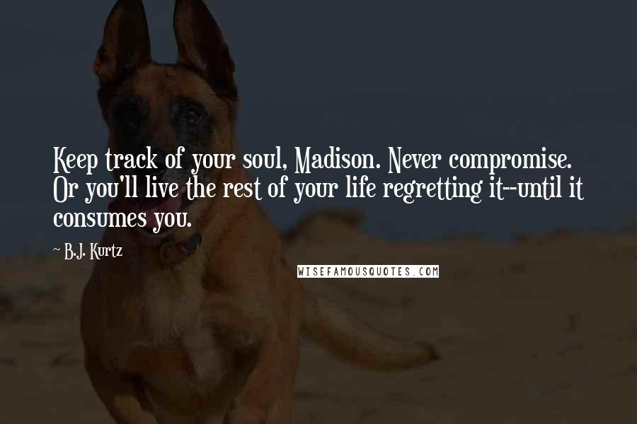 B.J. Kurtz quotes: Keep track of your soul, Madison. Never compromise. Or you'll live the rest of your life regretting it--until it consumes you.