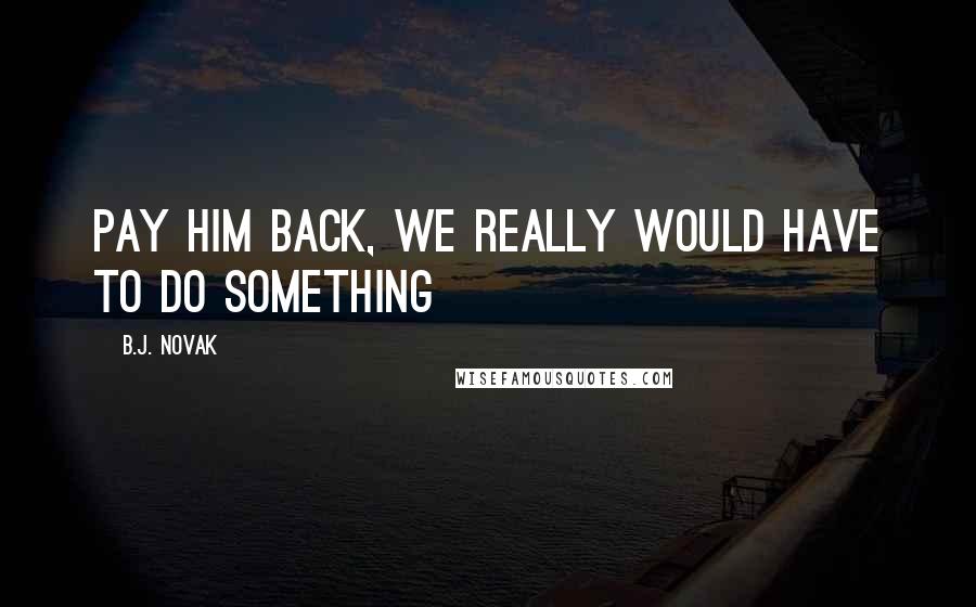 B.J. Novak quotes: Pay him back, we really would have to do something