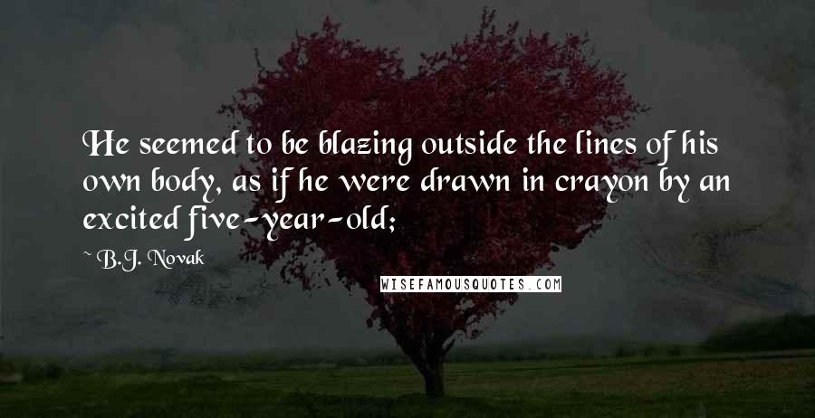 B.J. Novak quotes: He seemed to be blazing outside the lines of his own body, as if he were drawn in crayon by an excited five-year-old; B.J. Novak quotes: He seemed to be blazing outside the lines of his own body, as if he were drawn in crayon by an excited five-year-old;