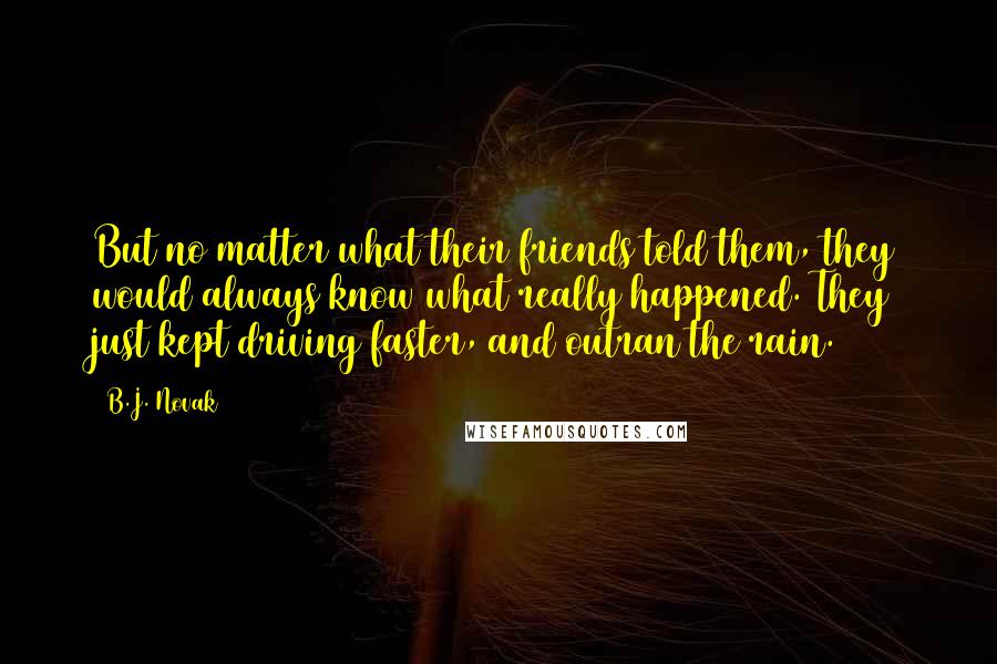 B.J. Novak quotes: But no matter what their friends told them, they would always know what really happened. They just kept driving faster, and outran the rain. B.J. Novak quotes: But no matter what their friends told them, they would always know what really happened. They just kept driving faster, and outran the rain.
