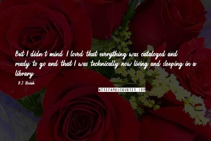 B.J. Novak quotes: But I didn't mind. I loved that everything was cataloged and ready to go and that I was technically now living and sleeping in a library. B.J. Novak quotes: But I didn't mind. I loved that everything was cataloged and ready to go and that I was technically now living and sleeping in a library.