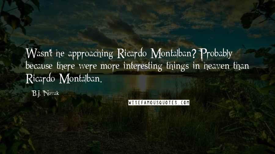 B.J. Novak quotes: Wasn't he approaching Ricardo Montalban? Probably because there were more interesting things in heaven than Ricardo Montalban. B.J. Novak quotes: Wasn't he approaching Ricardo Montalban? Probably because there were more interesting things in heaven than Ricardo Montalban.