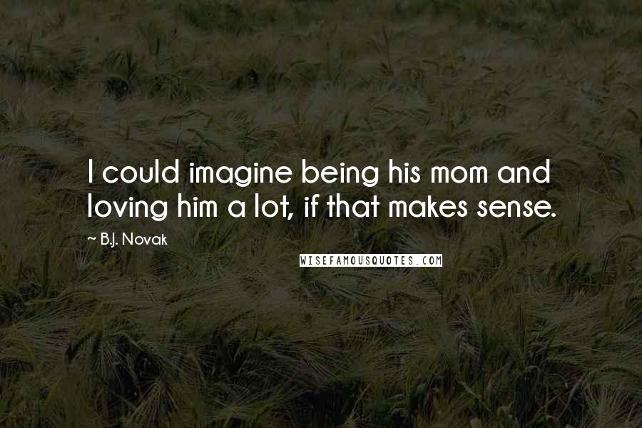 B.J. Novak quotes: I could imagine being his mom and loving him a lot, if that makes sense.
