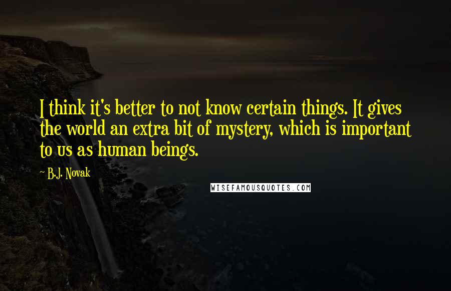 B.J. Novak quotes: I think it's better to not know certain things. It gives the world an extra bit of mystery, which is important to us as human beings. B.J. Novak quotes: I think it's better to not know certain things. It gives the world an extra bit of mystery, which is important to us as human beings.