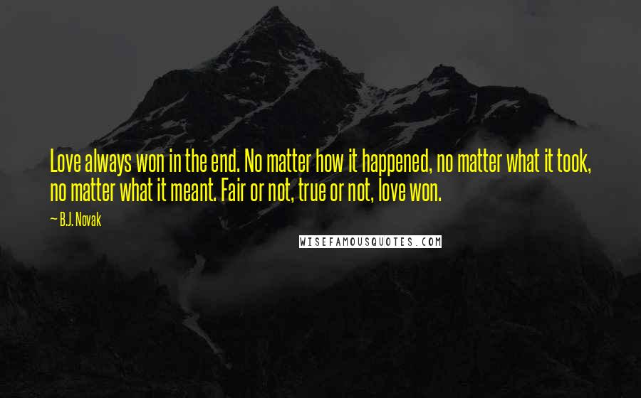 B.J. Novak quotes: Love always won in the end. No matter how it happened, no matter what it took, no matter what it meant. Fair or not, true or not, love won. B.J. Novak quotes: Love always won in the end. No matter how it happened, no matter what it took, no matter what it meant. Fair or not, true or not, love won.