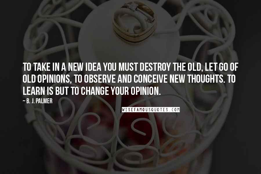 B. J. Palmer quotes: To take in a new idea you must destroy the old, let go of old opinions, to observe and conceive new thoughts. To learn is but to change your opinion.