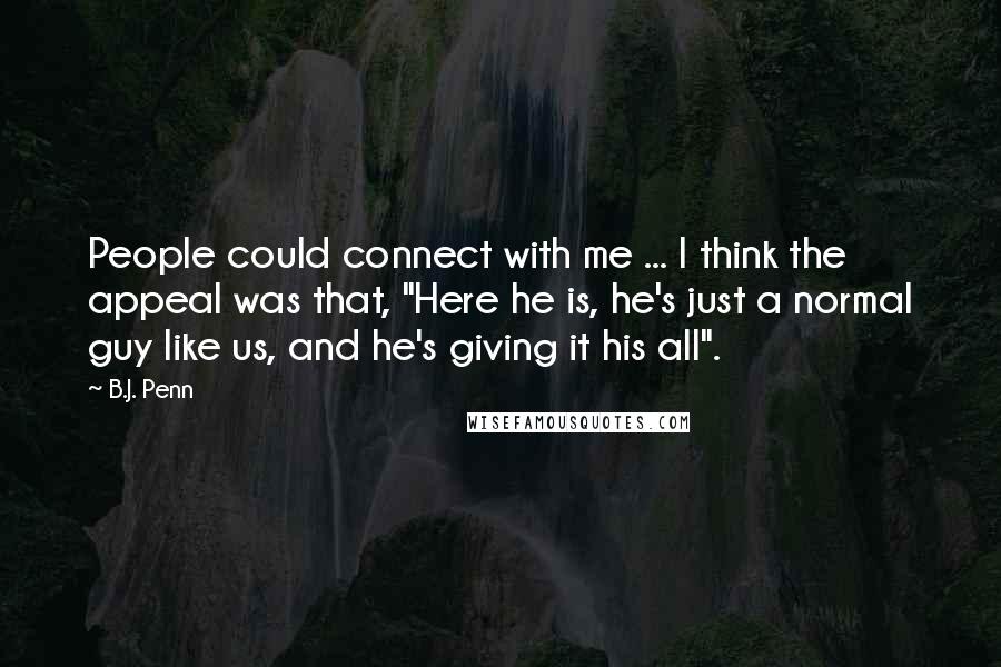B.J. Penn quotes: People could connect with me ... I think the appeal was that, "Here he is, he's just a normal guy like us, and he's giving it his all". B.J. Penn quotes: People could connect with me ... I think the appeal was that, "Here he is, he's just a normal guy like us, and he's giving it his all".