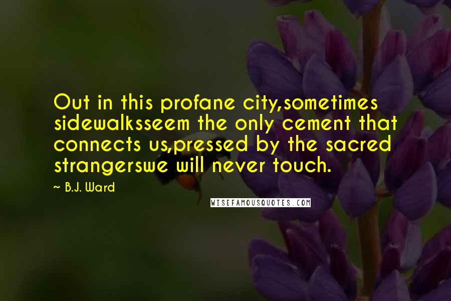 B.J. Ward quotes: Out in this profane city,sometimes sidewalksseem the only cement that connects us,pressed by the sacred strangerswe will never touch.
