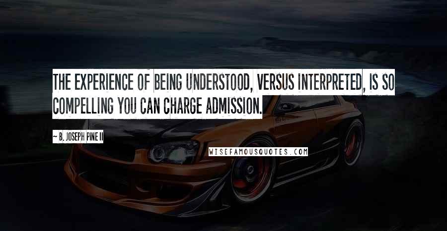 B. Joseph Pine II quotes: The experience of being understood, versus interpreted, is so compelling you can charge admission.