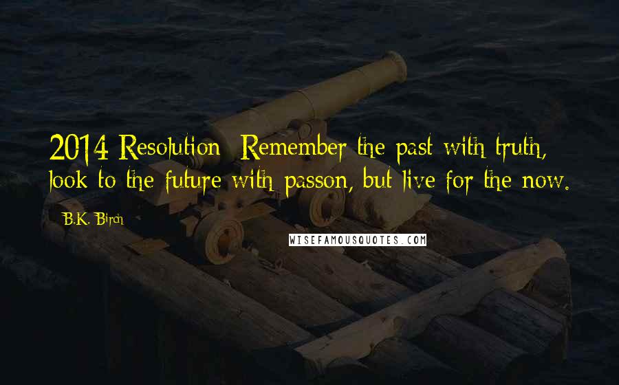 B.K. Birch quotes: 2014 Resolution: Remember the past with truth, look to the future with passon, but live for the now. B.K. Birch quotes: 2014 Resolution: Remember the past with truth, look to the future with passon, but live for the now.