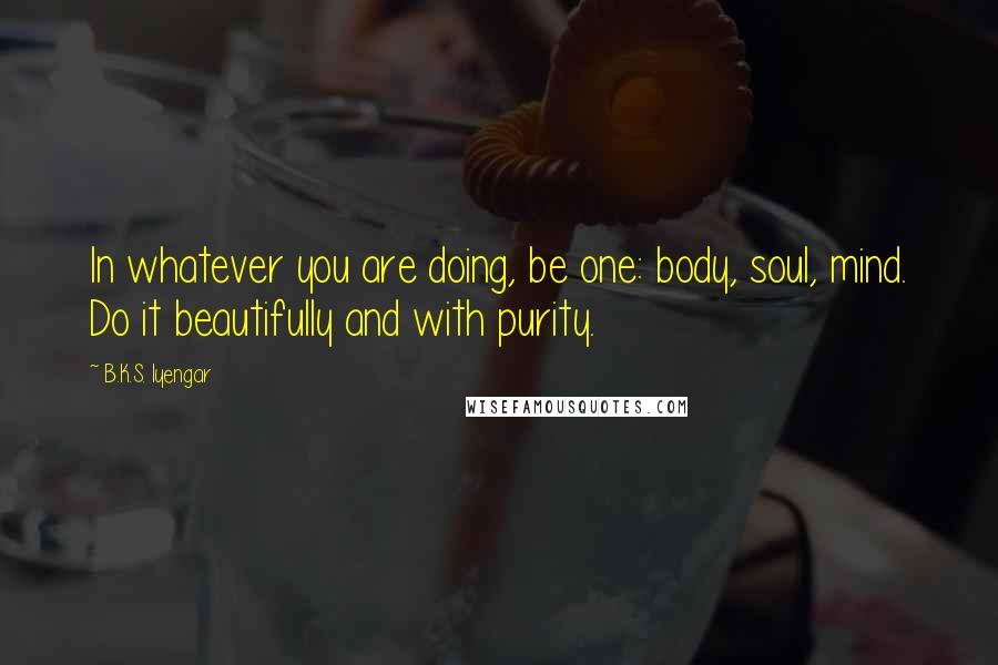 B.K.S. Iyengar quotes: In whatever you are doing, be one: body, soul, mind. Do it beautifully and with purity.