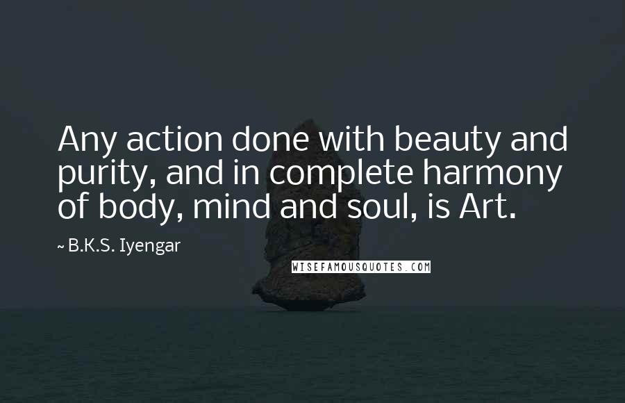B.K.S. Iyengar quotes: Any action done with beauty and purity, and in complete harmony of body, mind and soul, is Art.
