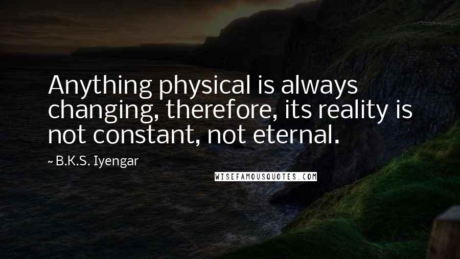 B.K.S. Iyengar quotes: Anything physical is always changing, therefore, its reality is not constant, not eternal.