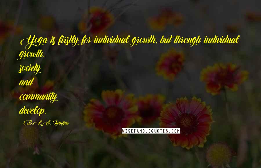 B.K.S. Iyengar quotes: Yoga is firstly for individual growth, but through individual growth, society and community develop. B.K.S. Iyengar quotes: Yoga is firstly for individual growth, but through individual growth, society and community develop.