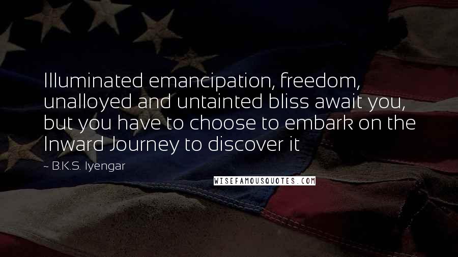 B.K.S. Iyengar quotes: Illuminated emancipation, freedom, unalloyed and untainted bliss await you, but you have to choose to embark on the Inward Journey to discover it B.K.S. Iyengar quotes: Illuminated emancipation, freedom, unalloyed and untainted bliss await you, but you have to choose to embark on the Inward Journey to discover it