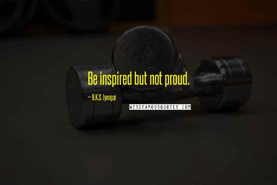 B.K.S. Iyengar quotes: Be inspired but not proud.