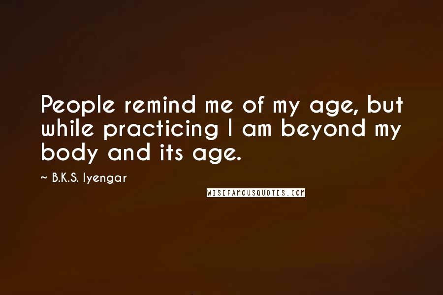 B.K.S. Iyengar quotes: People remind me of my age, but while practicing I am beyond my body and its age.