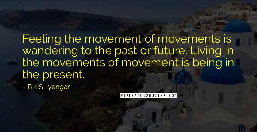 B.K.S. Iyengar quotes: Feeling the movement of movements is wandering to the past or future. Living in the movements of movement is being in the present.