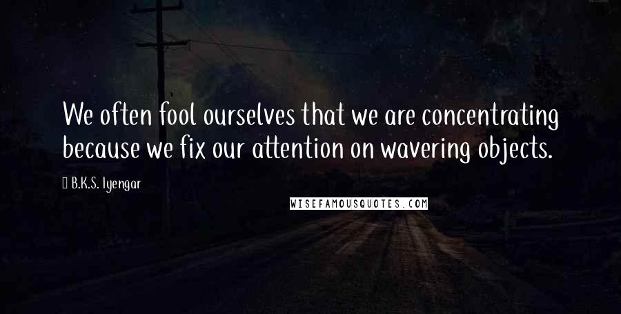 B.K.S. Iyengar quotes: We often fool ourselves that we are concentrating because we fix our attention on wavering objects.