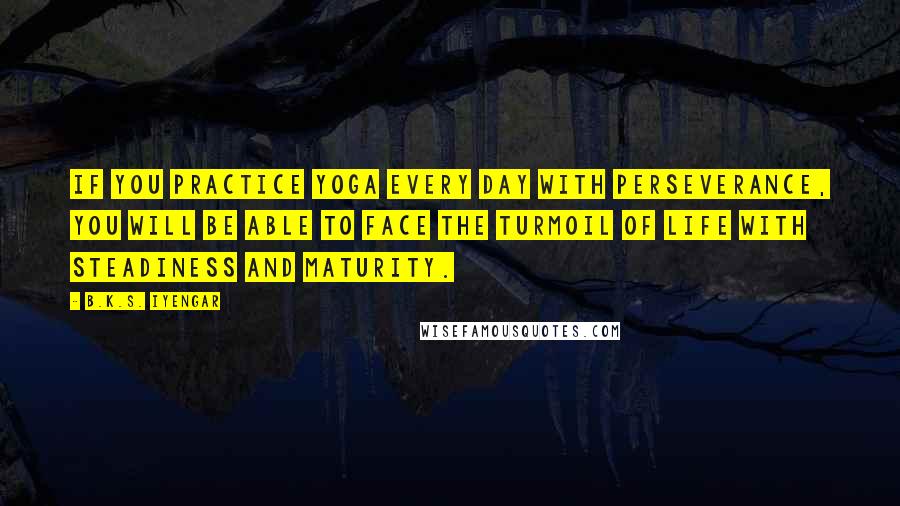 B.K.S. Iyengar quotes: If you practice yoga every day with perseverance, you will be able to face the turmoil of life with steadiness and maturity. B.K.S. Iyengar quotes: If you practice yoga every day with perseverance, you will be able to face the turmoil of life with steadiness and maturity.