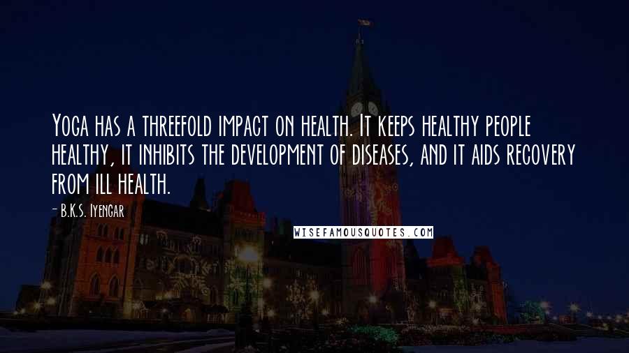 B.K.S. Iyengar quotes: Yoga has a threefold impact on health. It keeps healthy people healthy, it inhibits the development of diseases, and it aids recovery from ill health.