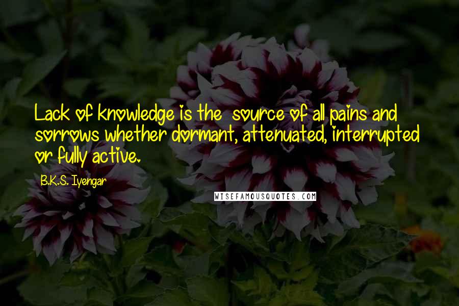 B.K.S. Iyengar quotes: Lack of knowledge is the source of all pains and sorrows whether dormant, attenuated, interrupted or fully active. B.K.S. Iyengar quotes: Lack of knowledge is the source of all pains and sorrows whether dormant, attenuated, interrupted or fully active.