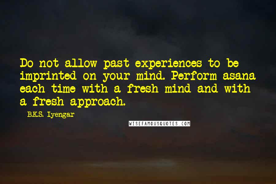 B.K.S. Iyengar quotes: Do not allow past experiences to be imprinted on your mind. Perform asana each time with a fresh mind and with a fresh approach.