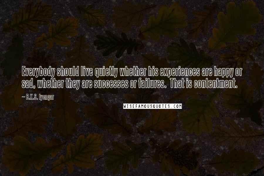 B.K.S. Iyengar quotes: Everybody should live quietly whether his experiences are happy or sad, whether they are successes or failures. That is contentment. B.K.S. Iyengar quotes: Everybody should live quietly whether his experiences are happy or sad, whether they are successes or failures. That is contentment.