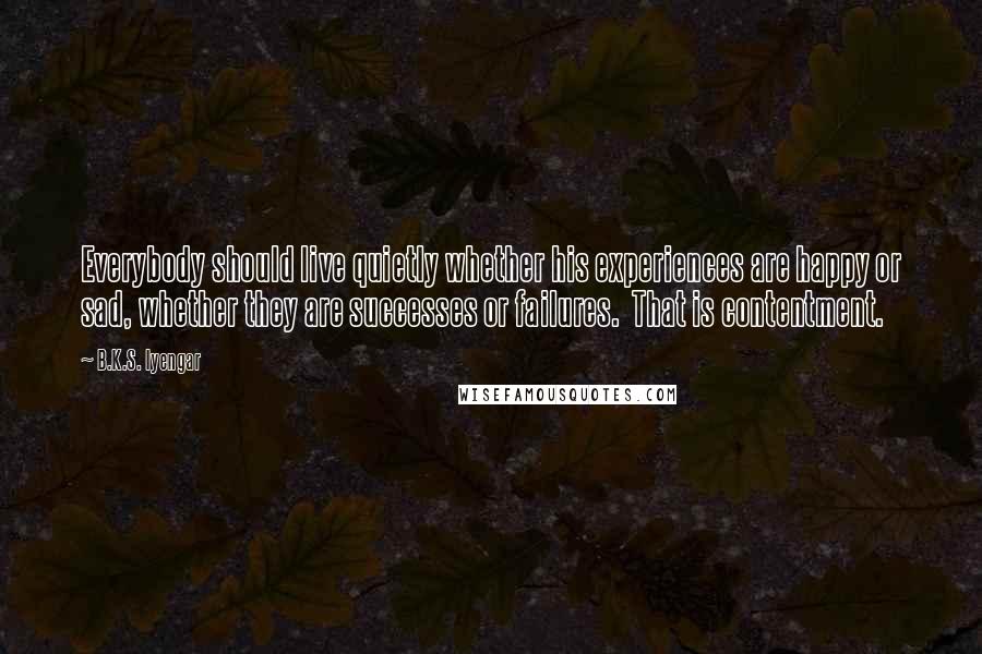 B.K.S. Iyengar quotes: Everybody should live quietly whether his experiences are happy or sad, whether they are successes or failures. That is contentment.