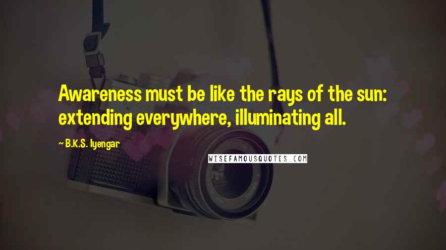 B.K.S. Iyengar quotes: Awareness must be like the rays of the sun: extending everywhere, illuminating all.