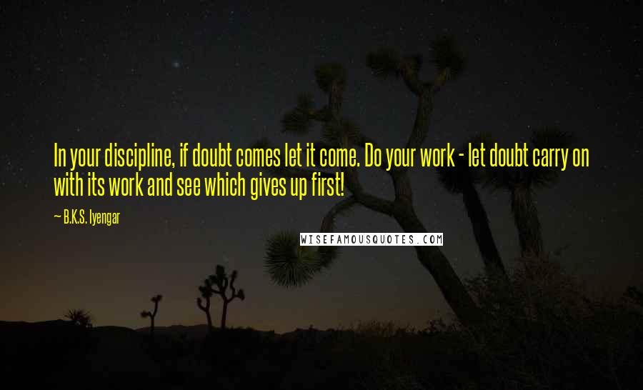 B.K.S. Iyengar quotes: In your discipline, if doubt comes let it come. Do your work - let doubt carry on with its work and see which gives up first! B.K.S. Iyengar quotes: In your discipline, if doubt comes let it come. Do your work - let doubt carry on with its work and see which gives up first!