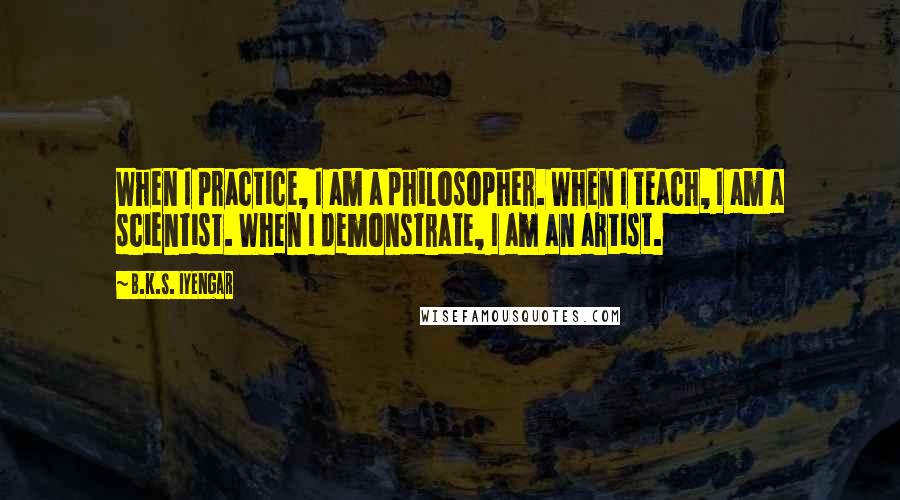 B.K.S. Iyengar quotes: When I practice, I am a philosopher. When I teach, I am a scientist. When I demonstrate, I am an artist.