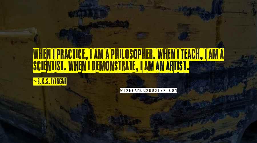 B.K.S. Iyengar quotes: When I practice, I am a philosopher. When I teach, I am a scientist. When I demonstrate, I am an artist. B.K.S. Iyengar quotes: When I practice, I am a philosopher. When I teach, I am a scientist. When I demonstrate, I am an artist.