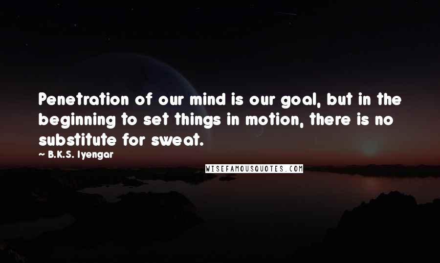B.K.S. Iyengar quotes: Penetration of our mind is our goal, but in the beginning to set things in motion, there is no substitute for sweat.