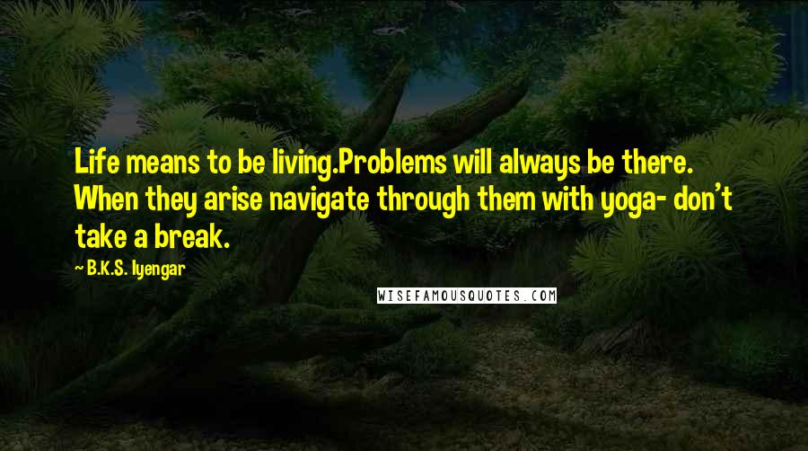 B.K.S. Iyengar quotes: Life means to be living.Problems will always be there. When they arise navigate through them with yoga- don't take a break.