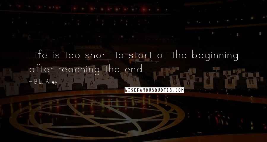 B.L. Alley quotes: Life is too short to start at the beginning after reaching the end.