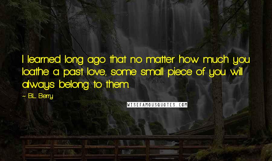 B.L. Berry quotes: I learned long ago that no matter how much you loathe a past love, some small piece of you will always belong to them. B.L. Berry quotes: I learned long ago that no matter how much you loathe a past love, some small piece of you will always belong to them.