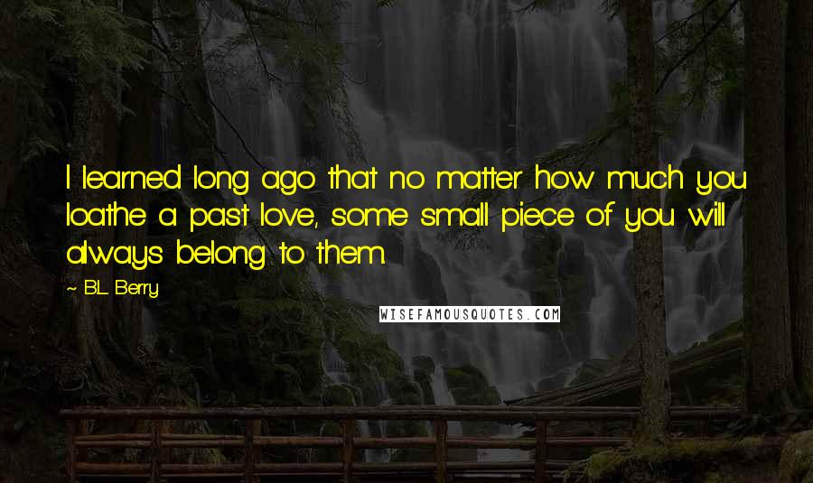 B.L. Berry quotes: I learned long ago that no matter how much you loathe a past love, some small piece of you will always belong to them.