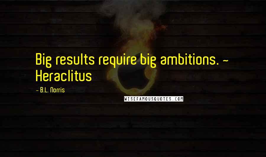 B.L. Norris quotes: Big results require big ambitions. ~ Heraclitus