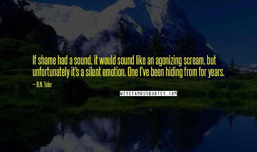 B.N. Toler quotes: If shame had a sound, it would sound like an agonizing scream, but unfortunately it's a silent emotion. One I've been hiding from for years.