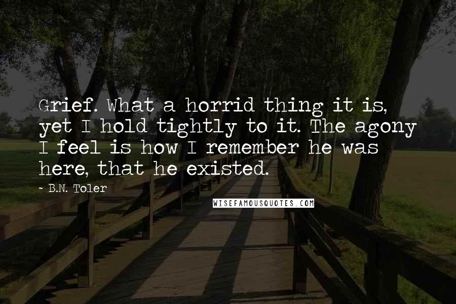 B.N. Toler quotes: Grief. What a horrid thing it is, yet I hold tightly to it. The agony I feel is how I remember he was here, that he existed.