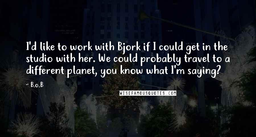 B.o.B quotes: I'd like to work with Bjork if I could get in the studio with her. We could probably travel to a different planet, you know what I'm saying?